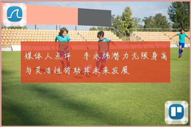 媒体人点评偰李永炜潜力无限身高与灵活性将助其未来发展