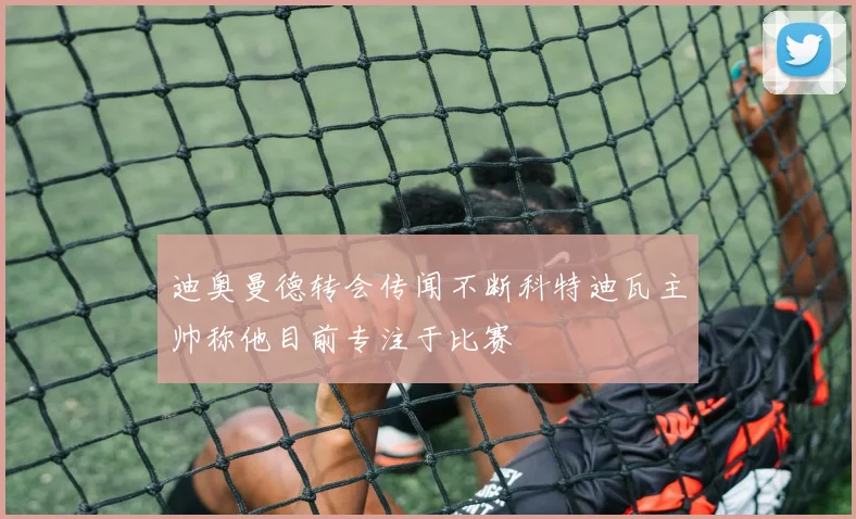 迪奥曼德转会传闻不断科特迪瓦主帅称他目前专注于比赛