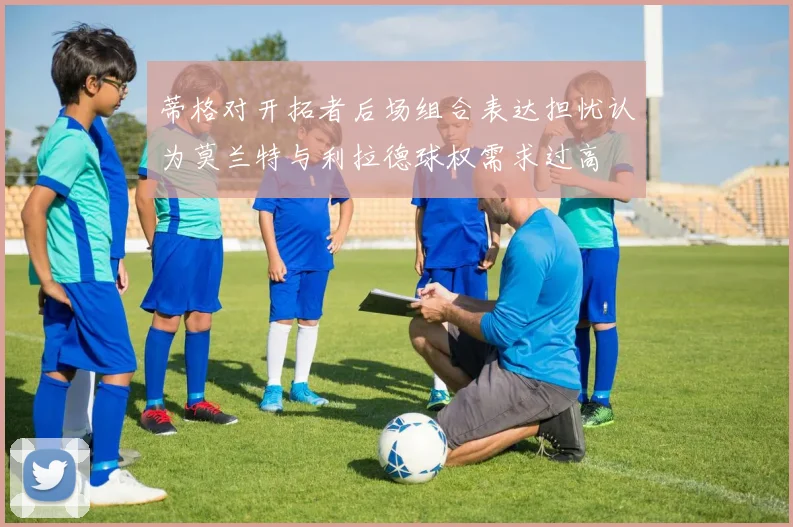 蒂格对开拓者后场组合表达担忧认为莫兰特与利拉德球权需求过高