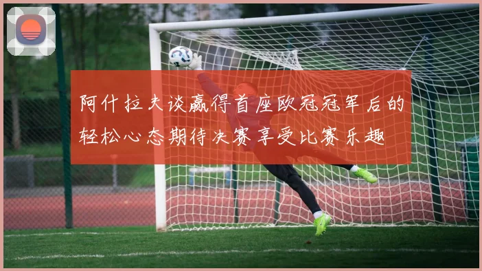 阿什拉夫谈赢得首座欧冠冠军后的轻松心态期待决赛享受比赛乐趣