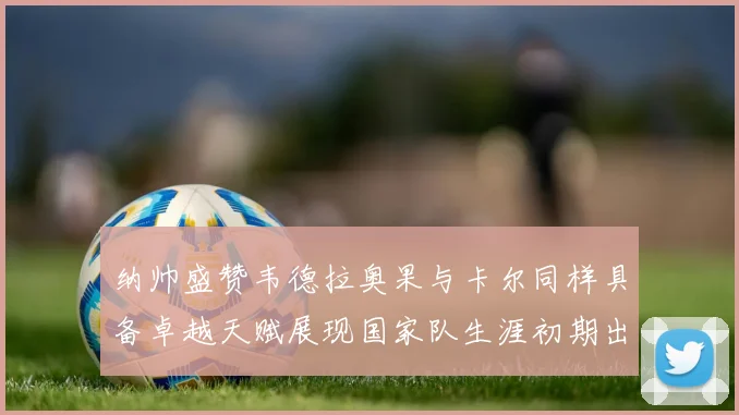 纳帅盛赞韦德拉奥果与卡尔同样具备卓越天赋展现国家队生涯初期出色表现