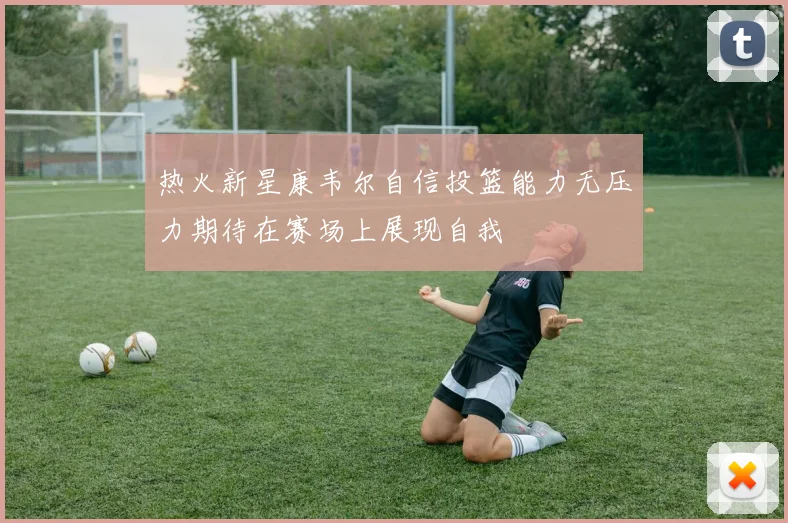 热火新星康韦尔自信投篮能力无压力期待在赛场上展现自我