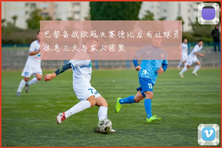 巴黎备战欧冠决赛德比后或让球员休息三天与家人团聚
