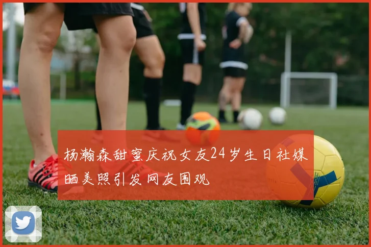 杨瀚森甜蜜庆祝女友24岁生日社媒晒美照引发网友围观