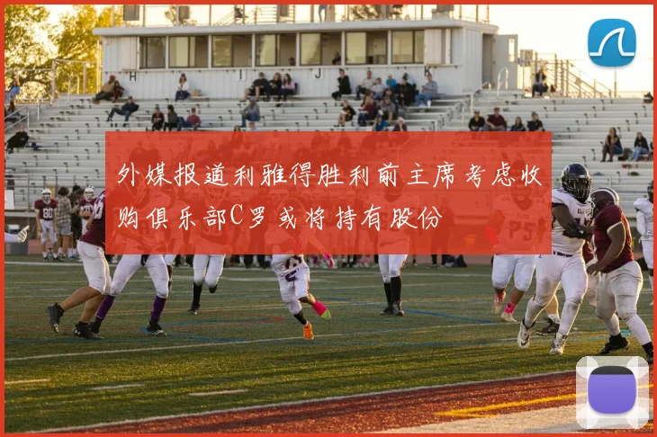 外媒报道利雅得胜利前主席考虑收购俱乐部C罗或将持有股份