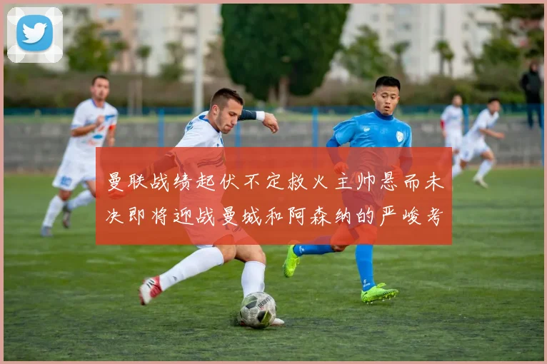 曼联战绩起伏不定救火主帅悬而未决即将迎战曼城和阿森纳的严峻考验