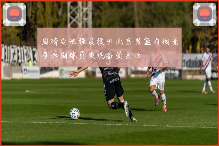 周琦合练强度提升北京男篮内线竞争加剧球员表现备受关注