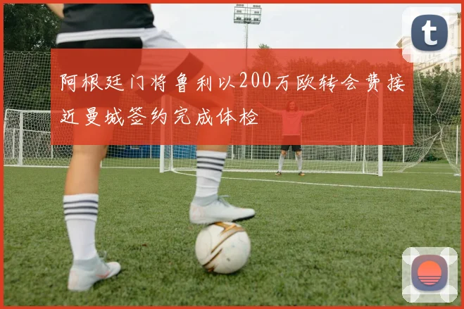 阿根廷门将鲁利以200万欧转会费接近曼城签约完成体检