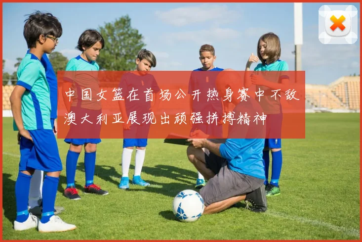 中国女篮在首场公开热身赛中不敌澳大利亚展现出顽强拼搏精神