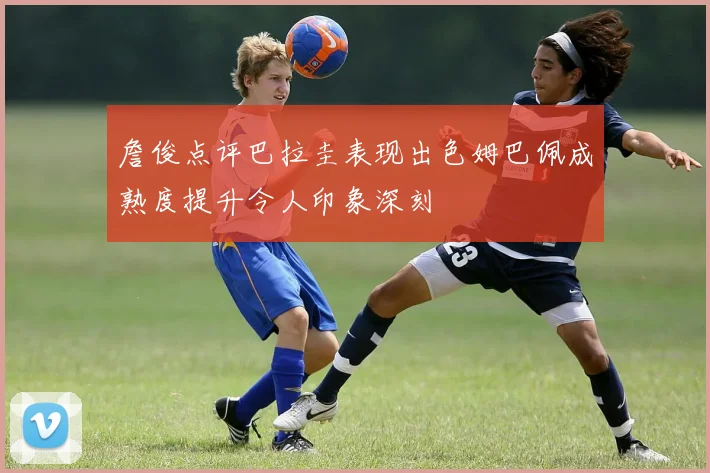 詹俊点评巴拉圭表现出色姆巴佩成熟度提升令人印象深刻