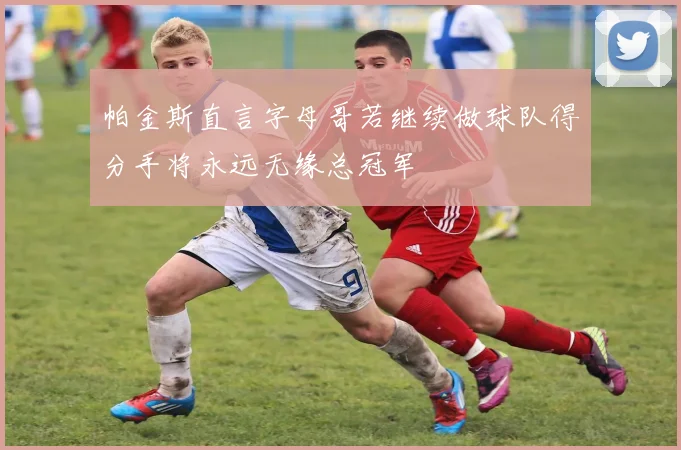 帕金斯直言字母哥若继续做球队得分手将永远无缘总冠军