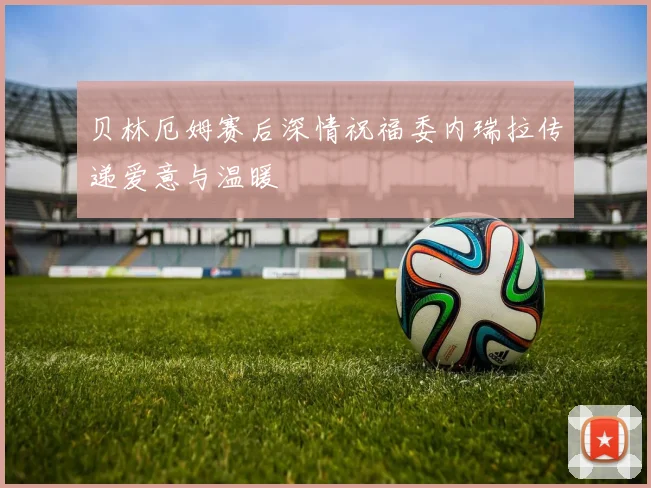 贝林厄姆赛后深情祝福委内瑞拉传递爱意与温暖