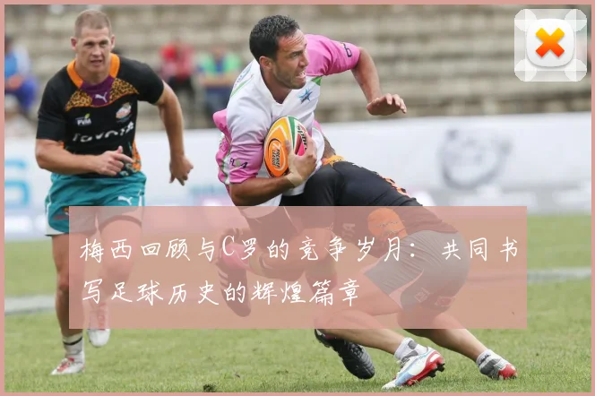 梅西回顾与C罗的竞争岁月：共同书写足球历史的辉煌篇章