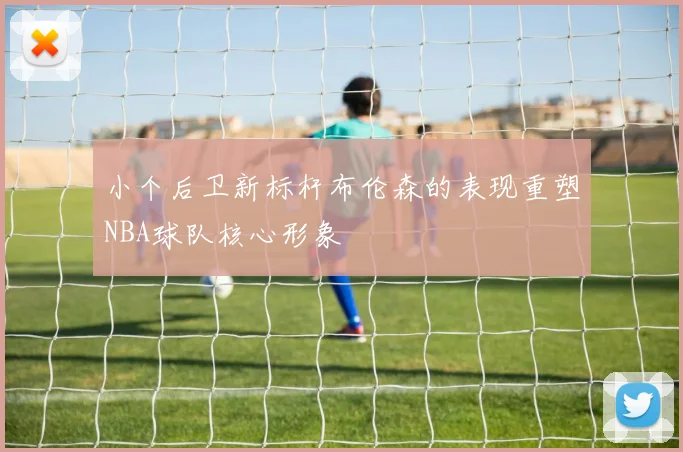 小个后卫新标杆布伦森的表现重塑NBA球队核心形象