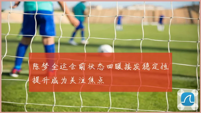 陈梦全运会前状态回暖接发稳定性提升成为关注焦点