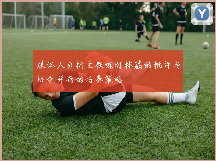 媒体人分析主教练对林葳的批评与机会并存的培养策略