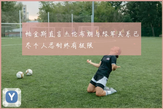 帕金斯直言杰伦布朗与绿军关系已尽个人忍耐终有极限