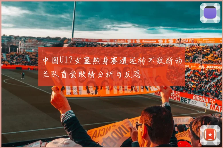 中国U17女篮热身赛遭逆转不敌新西兰队首尝败绩分析与反思