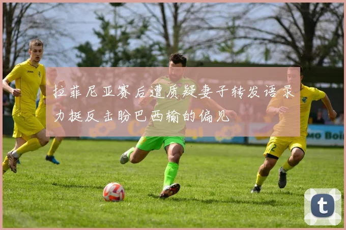 拉菲尼亚赛后遭质疑妻子转发语录力挺反击盼巴西输的偏见