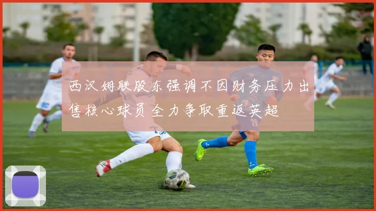 西汉姆联股东强调不因财务压力出售核心球员全力争取重返英超