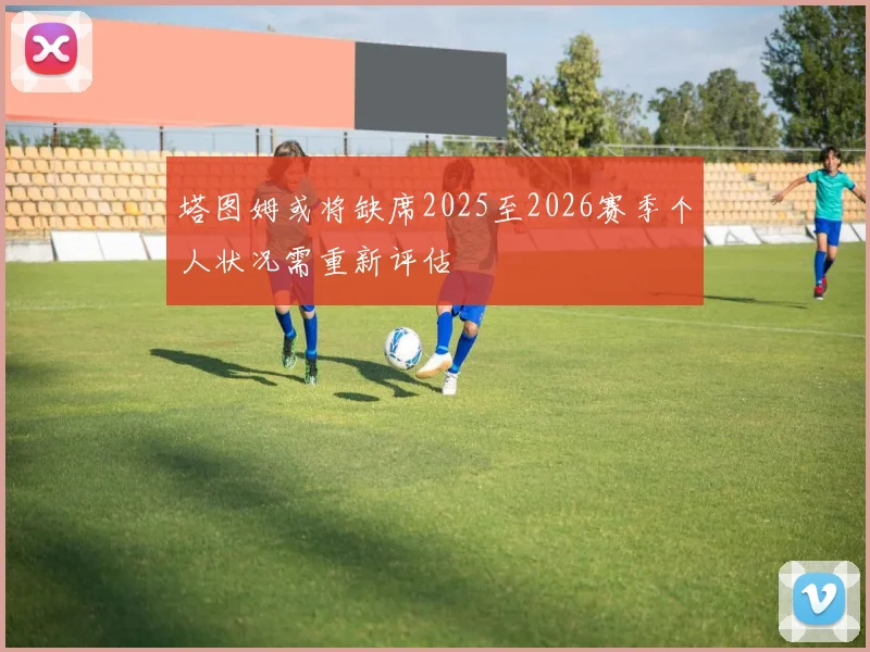 塔图姆或将缺席2025至2026赛季个人状况需重新评估