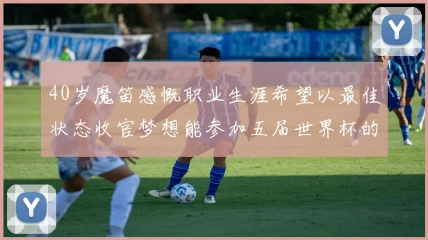 40岁魔笛感慨职业生涯希望以最佳状态收官梦想能参加五届世界杯的壮举