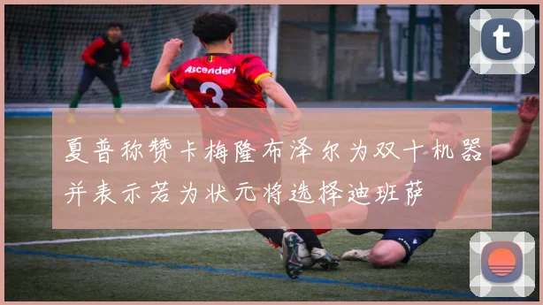 夏普称赞卡梅隆布泽尔为双十机器并表示若为状元将选择迪班萨