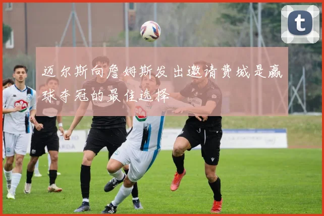 迈尔斯向詹姆斯发出邀请费城是赢球夺冠的最佳选择