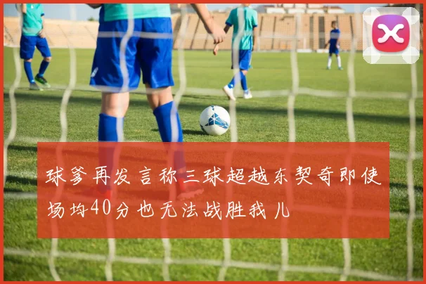球爹再发言称三球超越东契奇即使场均40分也无法战胜我儿