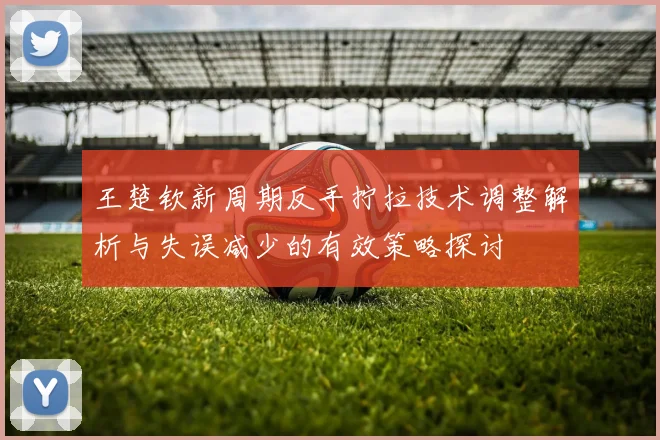 王楚钦新周期反手拧拉技术调整解析与失误减少的有效策略探讨