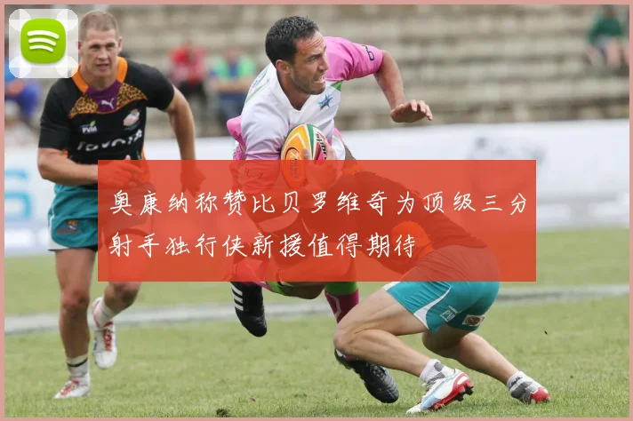 奥康纳称赞比贝罗维奇为顶级三分射手独行侠新援值得期待