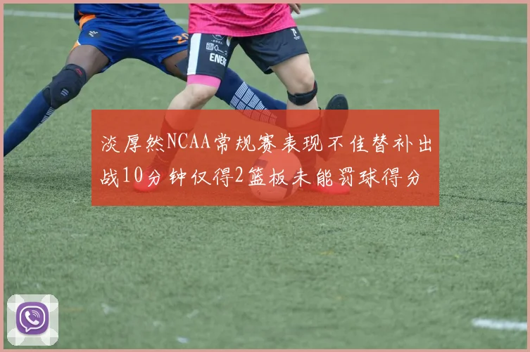 淡厚然NCAA常规赛表现不佳替补出战10分钟仅得2篮板未能罚球得分