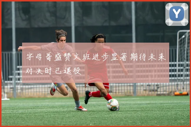 字母哥盛赞文班进步显著期待未来对决时已退役