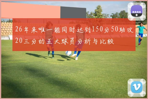 26年来唯一能同时达到150分50助攻20三分的五大球员分析与比较