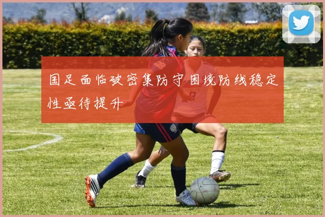国足面临破密集防守困境防线稳定性亟待提升
