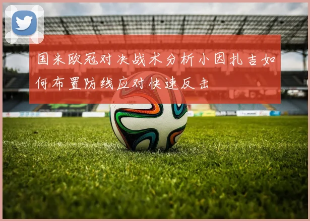 国米欧冠对决战术分析小因扎吉如何布置防线应对快速反击